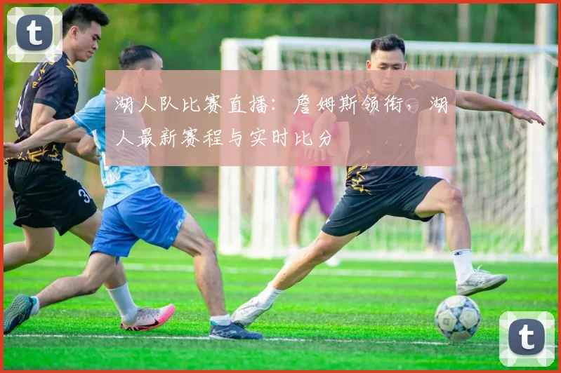湖人队比赛直播：詹姆斯领衔，湖人最新赛程与实时比分