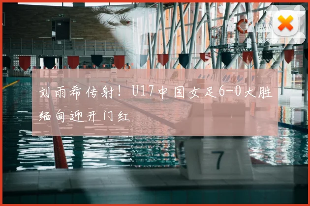 刘雨希传射！U17中国女足6-0大胜缅甸迎开门红