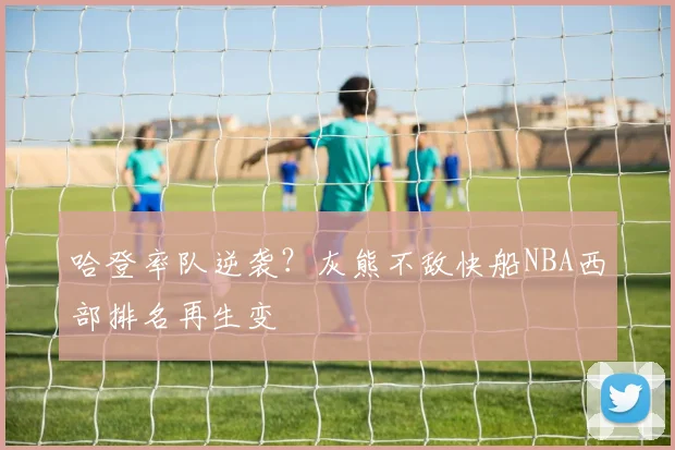哈登率队逆袭？灰熊不敌快船NBA西部排名再生变