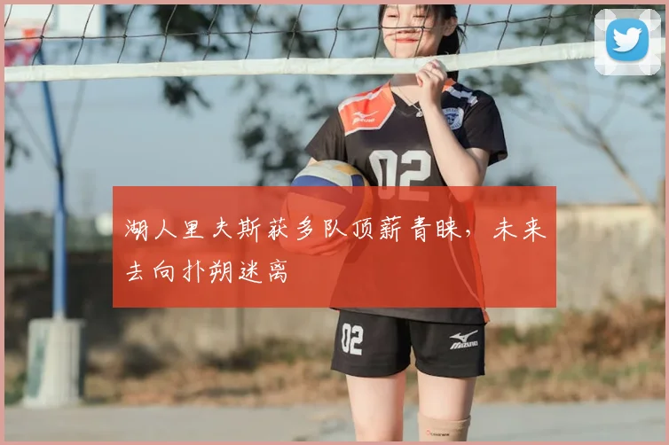 湖人里夫斯获多队顶薪青睐,未来去向扑朔迷离