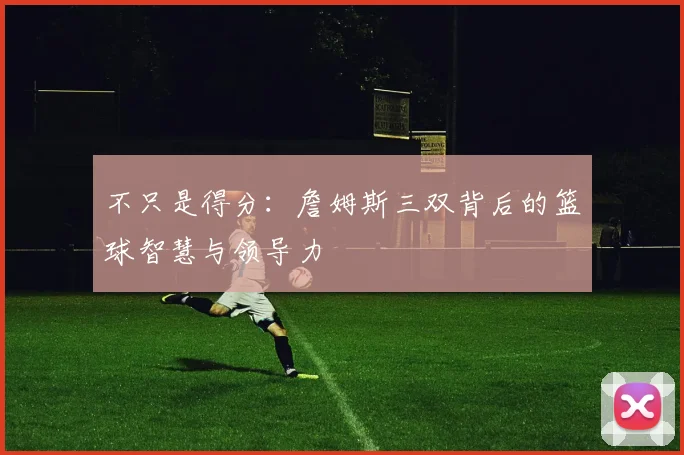 不只是得分：詹姆斯三双背后的篮球智慧与领导力