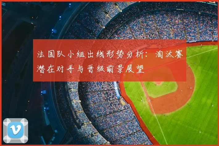 法国队小组出线形势分析：淘汰赛潜在对手与晋级前景展望