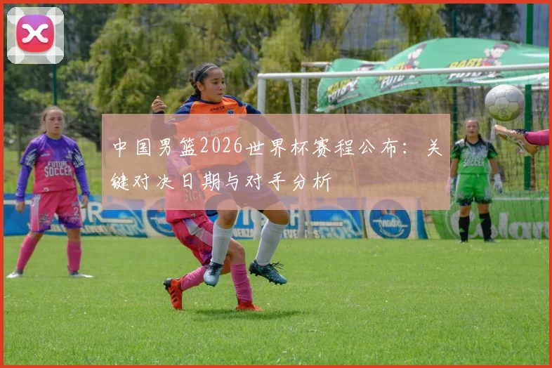 中国男篮2026世界杯赛程公布:关键对决日期与对手分析