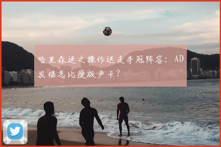 哈里森迷之操作送走夺冠阵容：AD发福怎比瘦版卢卡？