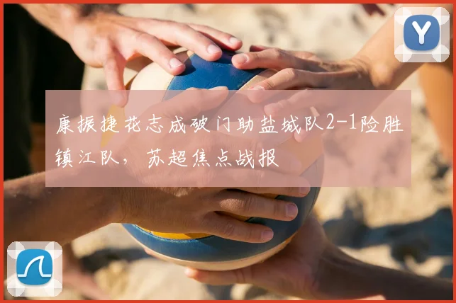 康振捷花志成破门助盐城队2-1险胜镇江队，苏超焦点战报