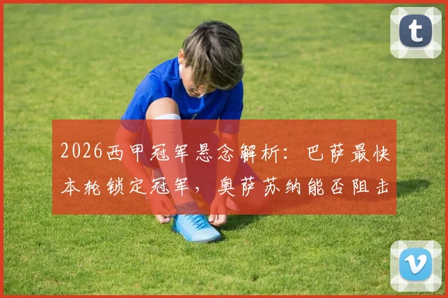 2026西甲冠军悬念解析：巴萨最快本轮锁定冠军，奥萨苏纳能否阻击并抢下欧战门票？