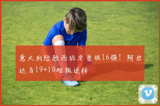 意大利险胜西班牙晋级16强！阿尔达马19+10难阻逆转