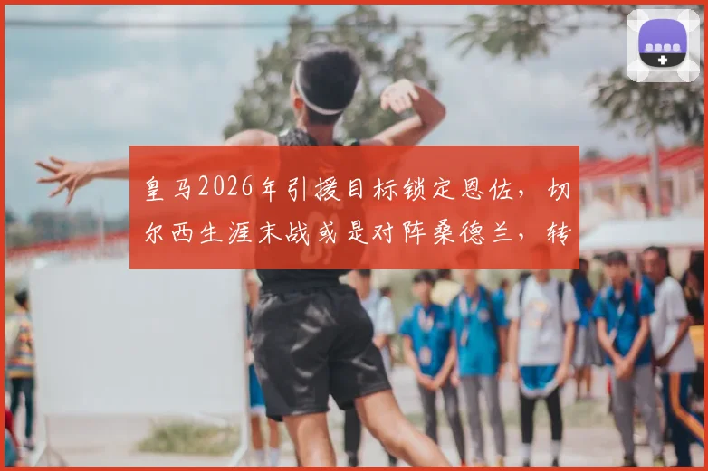 皇马2026年引援目标锁定恩佐,切尔西生涯末战或是对阵桑德兰,转会内幕解析
