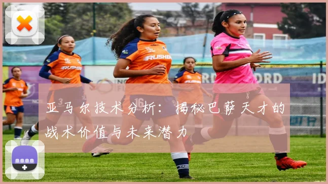 亚马尔技术分析：揭秘巴萨天才的战术价值与未来潜力