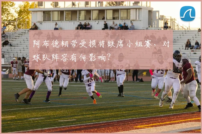 阿布德韧带受损将缺席小组赛,对球队阵容有何影响?