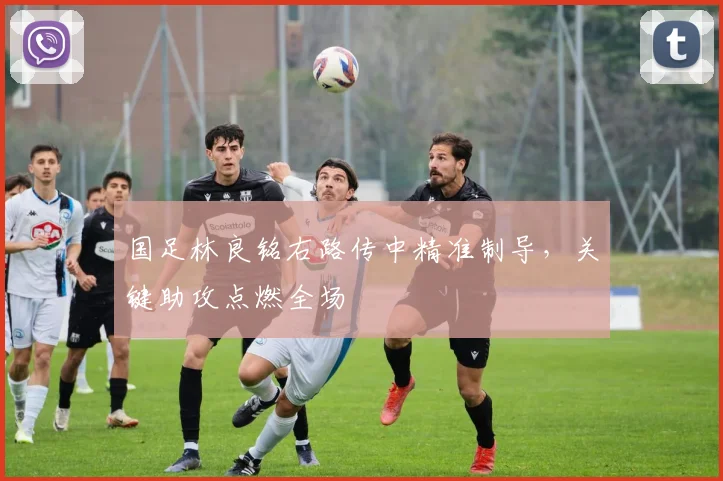 国足林良铭右路传中精准制导,关键助攻点燃全场