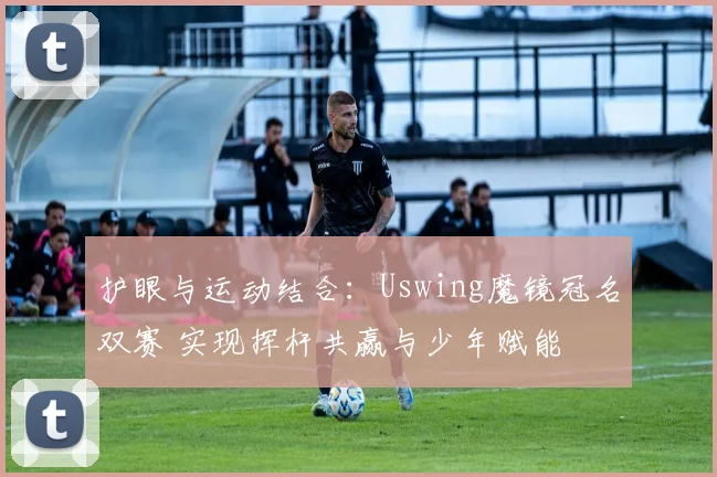护眼与运动结合：Uswing魔镜冠名双赛 实现挥杆共赢与少年赋能