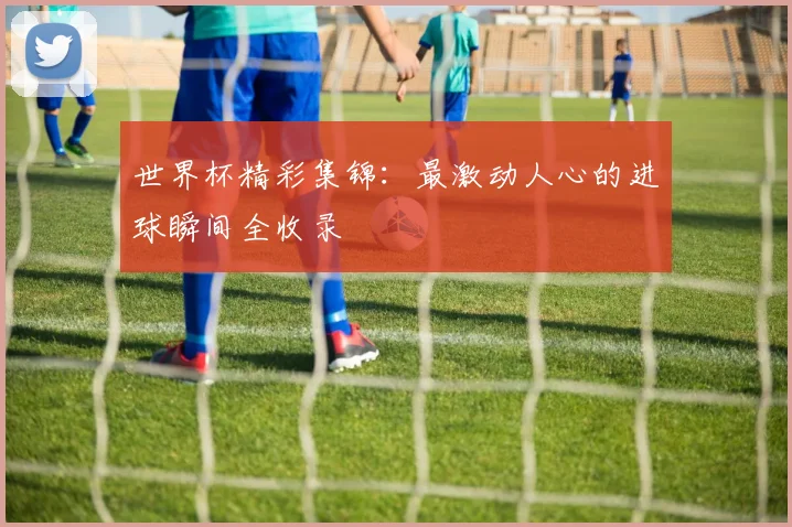 世界杯精彩集锦：最激动人心的进球瞬间全收录