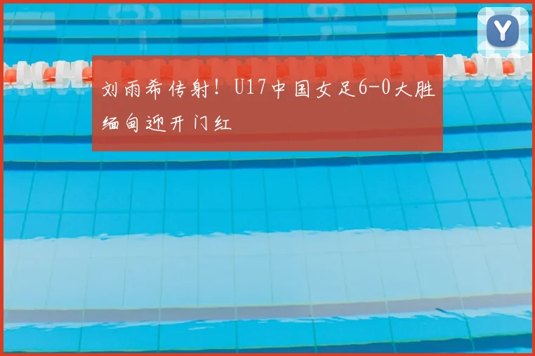 刘雨希传射！U17中国女足6-0大胜缅甸迎开门红