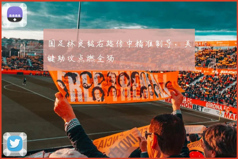 国足林良铭右路传中精准制导,关键助攻点燃全场