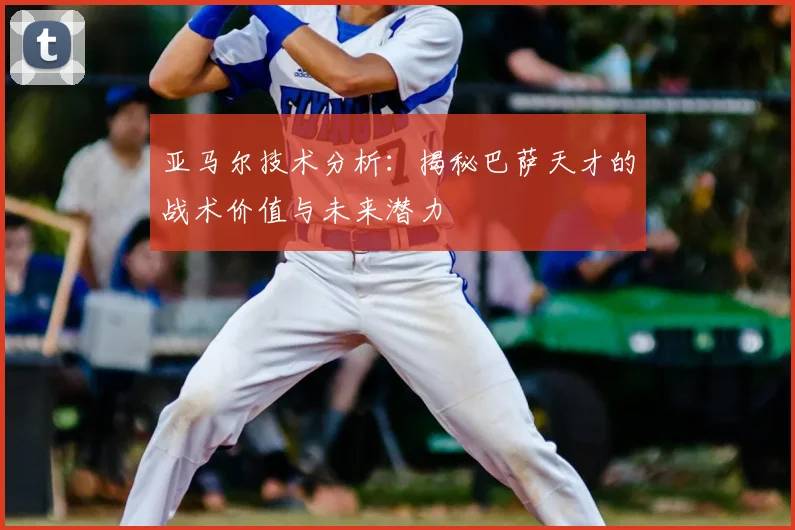 亚马尔技术分析：揭秘巴萨天才的战术价值与未来潜力