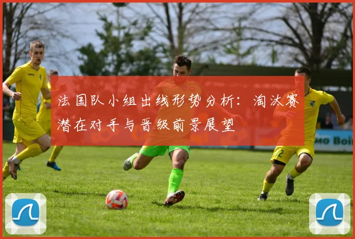 法国队小组出线形势分析：淘汰赛潜在对手与晋级前景展望