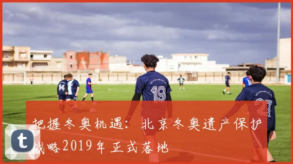 把握冬奥机遇：北京冬奥遗产保护战略2019年正式落地